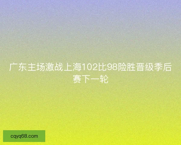 广东主场激战上海102比98险胜晋级季后赛下一轮