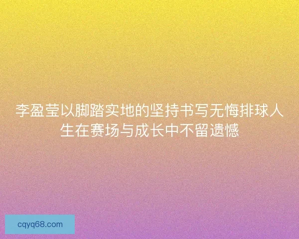 李盈莹以脚踏实地的坚持书写无悔排球人生在赛场与成长中不留遗憾